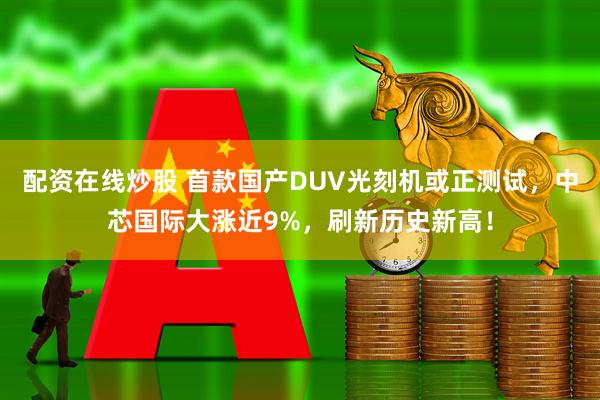 配资在线炒股 首款国产DUV光刻机或正测试，中芯国际大涨近9%，刷新历史新高！
