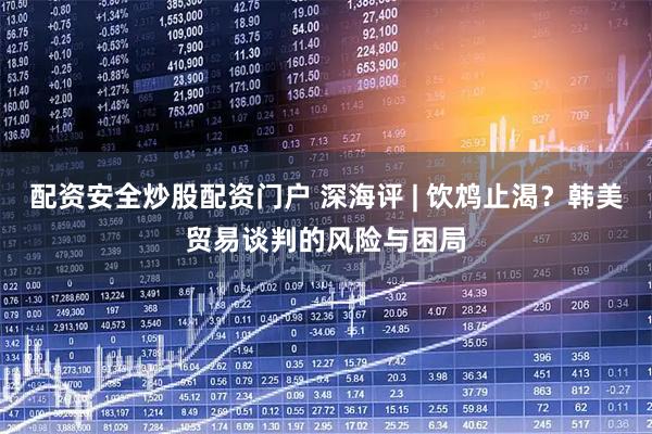 配资安全炒股配资门户 深海评 | 饮鸩止渴？韩美贸易谈判的风险与困局