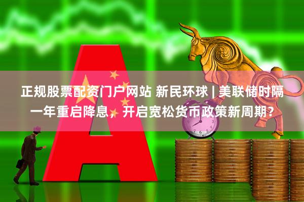 正规股票配资门户网站 新民环球 | 美联储时隔一年重启降息，开启宽松货币政策新周期？