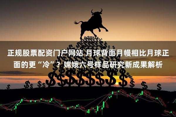 正规股票配资门户网站 月球背面月幔相比月球正面的更“冷”？嫦娥六号样品研究新成果解析