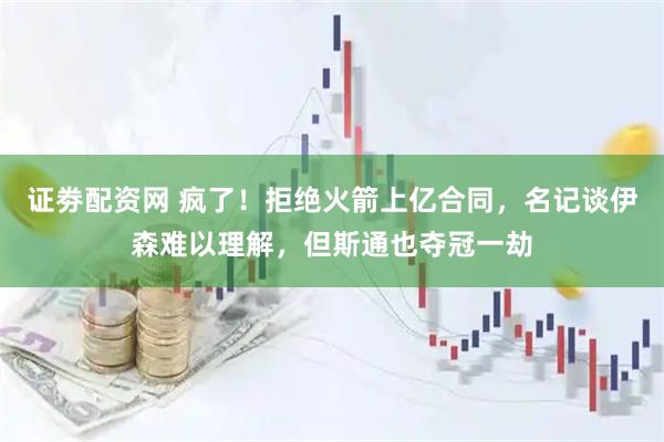 证劵配资网 疯了！拒绝火箭上亿合同，名记谈伊森难以理解，但斯通也夺冠一劫