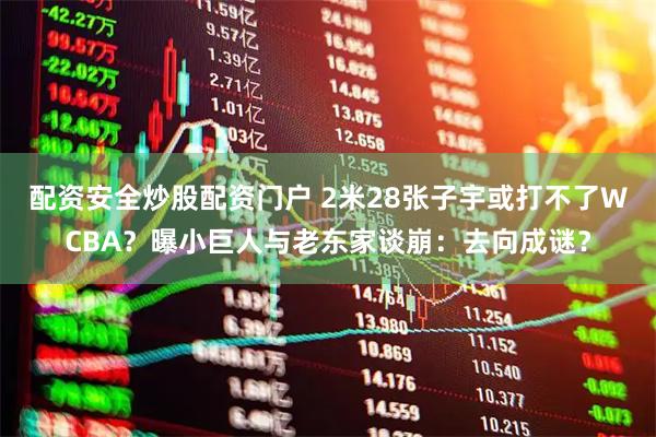 配资安全炒股配资门户 2米28张子宇或打不了WCBA？曝小巨人与老东家谈崩：去向成谜？