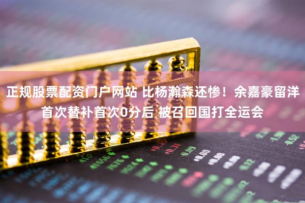 正规股票配资门户网站 比杨瀚森还惨！余嘉豪留洋首次替补首次0分后 被召回国打全运会