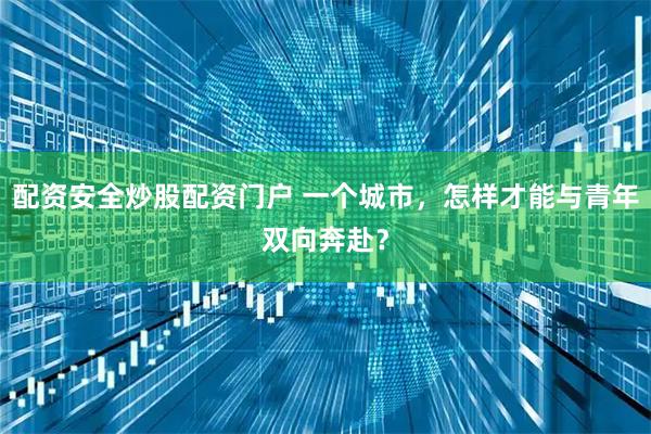 配资安全炒股配资门户 一个城市，怎样才能与青年双向奔赴？