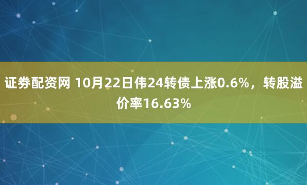 证劵配资网 10月22日伟24转债上涨0.6%，转股溢价率16.63%