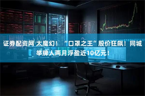 证劵配资网 太魔幻！ “口罩之王”股价狂飙！同城举牌人两月浮盈近10亿元！
