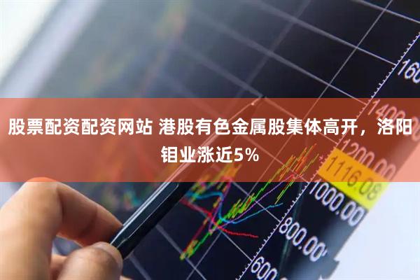 股票配资配资网站 港股有色金属股集体高开，洛阳钼业涨近5%