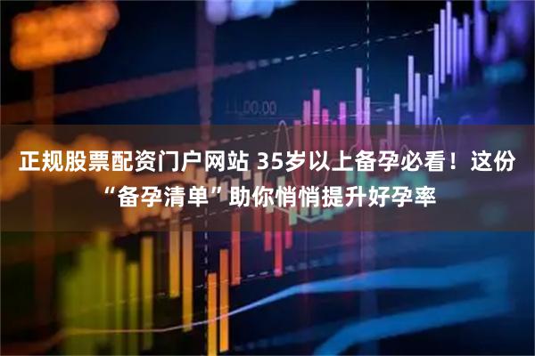 正规股票配资门户网站 35岁以上备孕必看！这份“备孕清单”助你悄悄提升好孕率