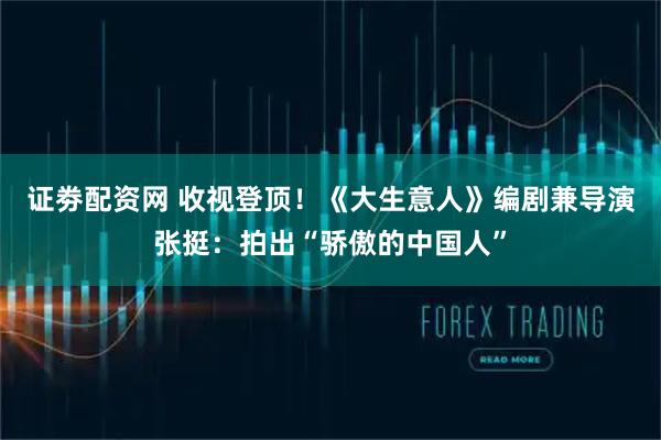 证劵配资网 收视登顶！《大生意人》编剧兼导演张挺：拍出“骄傲的中国人”
