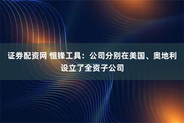证劵配资网 恒锋工具：公司分别在美国、奥地利设立了全资子公司