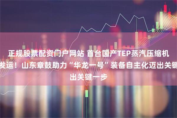 正规股票配资门户网站 首台国产TEP蒸汽压缩机成功发运！山东章鼓助力“华龙一号”装备自主化迈出关键一步