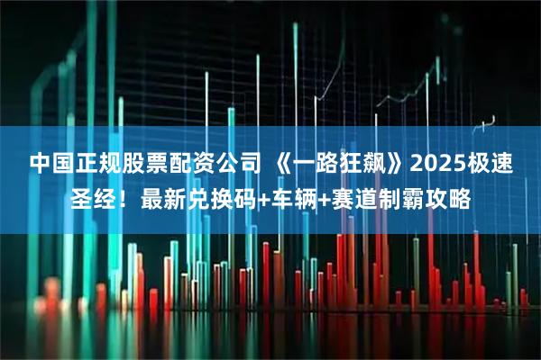 中国正规股票配资公司 《一路狂飙》2025极速圣经！最新兑换码+车辆+赛道制霸攻略