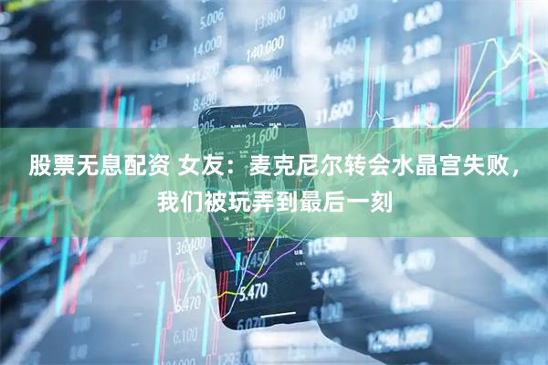 股票无息配资 女友：麦克尼尔转会水晶宫失败，我们被玩弄到最后一刻
