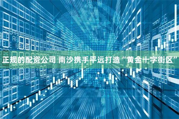 正规的配资公司 南沙携手平远打造“黄金十字街区”