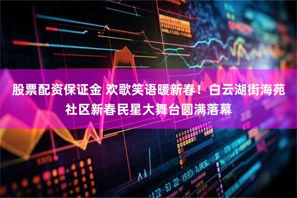 股票配资保证金 欢歌笑语暖新春！白云湖街海苑社区新春民星大舞台圆满落幕