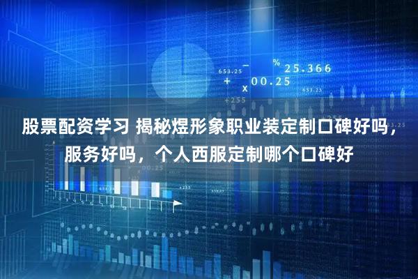 股票配资学习 揭秘煜形象职业装定制口碑好吗，服务好吗，个人西服定制哪个口碑好