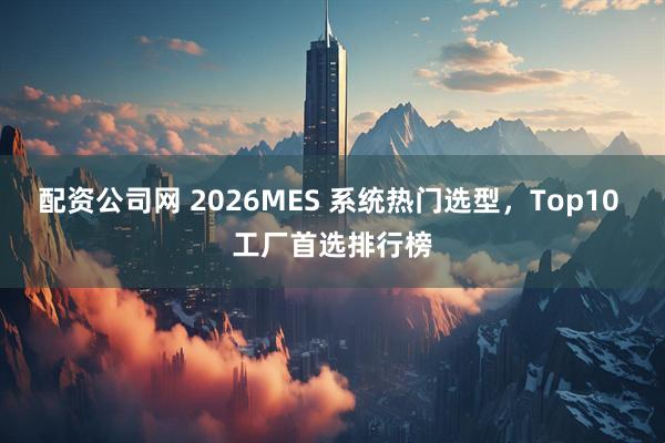 配资公司网 2026MES 系统热门选型，Top10 工厂首选排行榜