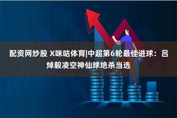 配资网炒股 X咪咕体育|中超第6轮最佳进球：吕焯毅凌空神仙球绝杀当选