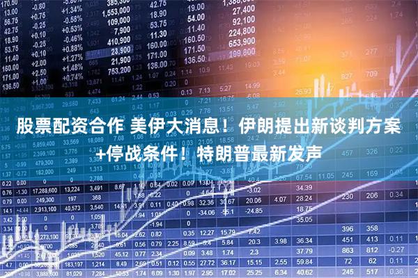 股票配资合作 美伊大消息！伊朗提出新谈判方案+停战条件！特朗普最新发声