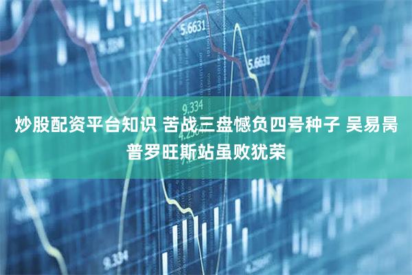炒股配资平台知识 苦战三盘憾负四号种子 吴易昺普罗旺斯站虽败犹荣