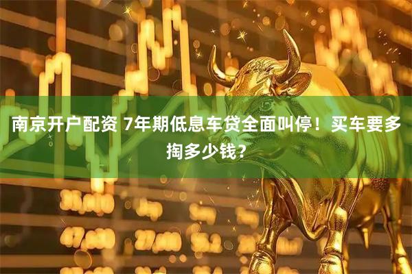 南京开户配资 7年期低息车贷全面叫停！买车要多掏多少钱？