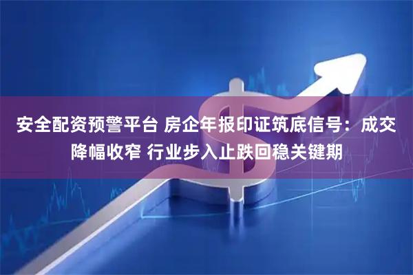 安全配资预警平台 房企年报印证筑底信号：成交降幅收窄 行业步入止跌回稳关键期