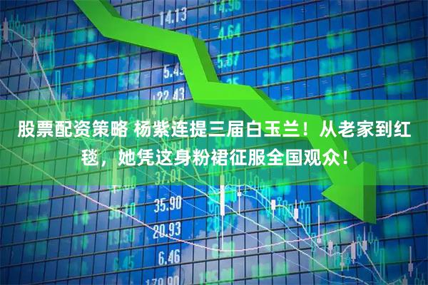 股票配资策略 杨紫连提三届白玉兰！从老家到红毯，她凭这身粉裙征服全国观众！