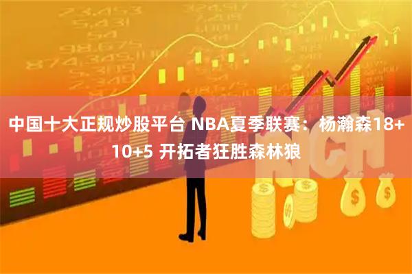 中国十大正规炒股平台 NBA夏季联赛：杨瀚森18+10+5 开拓者狂胜森林狼