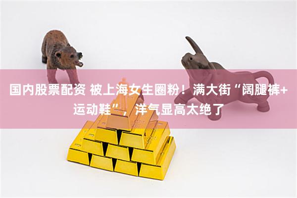 国内股票配资 被上海女生圈粉！满大街“阔腿裤+运动鞋”，洋气显高太绝了