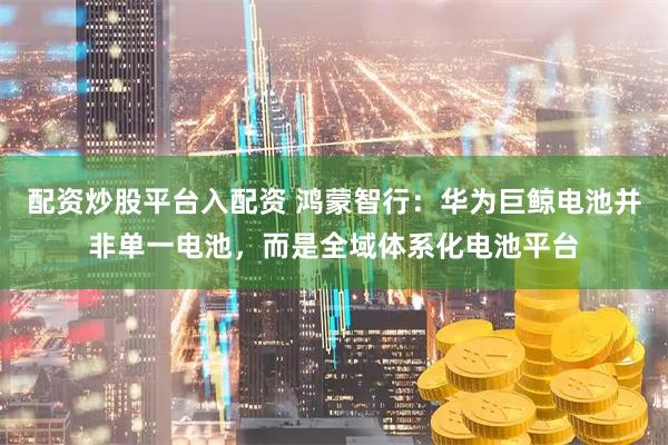 配资炒股平台入配资 鸿蒙智行：华为巨鲸电池并非单一电池，而是全域体系化电池平台