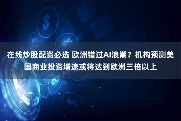在线炒股配资必选 欧洲错过AI浪潮？机构预测美国商业投资增速或将达到欧洲三倍以上